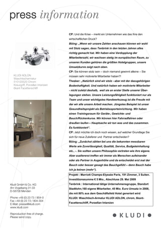 press information
                                     CP: Und die Krise – merkt ein Unternehmen wie das Ihre den
                                     wirtschaftlichen Druck?
                                     Böing: „Wenn wir unsere Zahlen anschauen können wir wohl
                                     mit Stolz sagen, dass Tenbrink in den letzten Jahren alles
                                     richtig gemacht hat. Wir haben eine Verdopplung der
                                     Mitarbeiterzahl, wir wachsen stetig im europäischen Raum, zu
                                     unseren Kunden gehören die größten Hotelgruppen, unsere
                                     Umsatzkurve zeigt nach oben.
                                     CP: Sie können stolz sein – doch niemand gewinnt alleine – Sie
  KLUDI ADLON                        müssen sehr motivierte Mitarbeiter haben?!
  Waschtischarmatur
  510120520 Chrom                    Thesker: „Natürlich sind wir stolz - aber mit der dazugehörigen
  Kreuzgriff, Porzellan Intarisien   Bodenhaftigkeit. Und natürlich haben wir motivierte Mitarbeiter
  6kant Facettenschliff
                                     - nicht zuletzt deshalb, weil sie an erster Stelle unserer Über-
                                     legungen stehen. Unsere Leistungsfähigkeit funktioniert nur als
                                     Team und unser wichtigstes Handwerkszeug ist die Freude mit
                                     der wir alle unsere Arbeit machen. Jüngstes Beispiel ist unser
                                     Gesundheitsprojekt als Betriebssporteinrichtung. Wir haben
                                     einen Trainingsraum für Geräte-, Gewichte- und
                                     Bauch/Rückenkurse. Wir können hier Fahrradfahren oder
                                     draußen laufen – Hauptsache wir tun was und das zusammen.
                                     Es funktioniert“.
                                     CP: Jetzt möchte ich doch noch wissen, auf welcher Grundlage Sie
                                     sich für neue Zulieferer und Partner entscheiden?
                                     Böing: „Zunächst zählen bei uns die bekannten messbaren
                                     Werte wie Zuverlässigkeit, Qualität, Service, Budgeteinhaltung
                                     etc., -. Sie sollten unsere Philosophie vertreten wie ihre eigene.
                                     Aber zuallererst treffen wir immer als Menschen aufeinander
                                     oder als Partner in Augenhöhe und da entscheidet erst mal der
                                     Bauch oder besser gesagt das Bauchgefühl – denn Bauch habe
                                     ich ja keinen (mehr“).
                                     Projekt : Marriott Champs-Elyssée Paris, 191 Zimmer, 3 Suiten.
                                     Investitionssumme € 5 Mio., Abschluss 29. Mai 2009
Kludi GmbH & Co. KG                  Tenbrink : International tätige Unternehmensgruppe, Standort
Am Vogelsang 31-33                   Stadtlohn,160 eigene Mitarbeiter, 45 Mio. Euro Umsatz in 2008,
D-58706 Menden
                                     die mit 80% aus dem Geschäftsfeld Hotel generiert wird
Phone +49 (0) 23 73 / 904-0          KLUDI: Waschtisch-Armatur KLUDI ADLON, chrom, 6kant-
Fax +49 (0) 23 73 / 904-304
                                     Facettenschliff, Porzellan Intarsien
E-Mail: presse@kludi.com
www.kludi.com

Reproduction free of charge.
Please send copy.
 