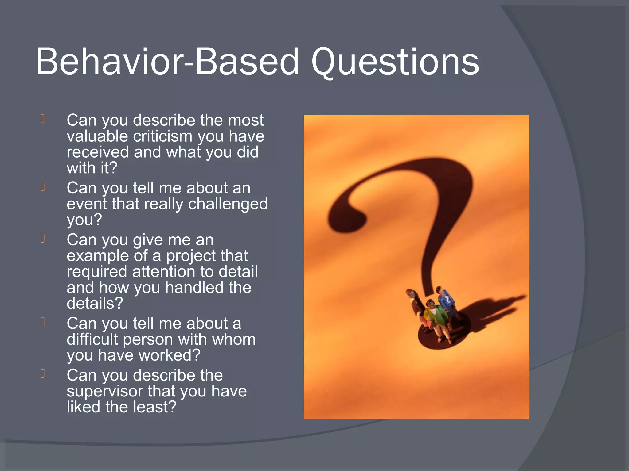 Behavior-Based Questions










Can you describe the most
valuable criticism you have
received and what you did
with it?
Can you tell me about an
event that really challenged
you?
Can you give me an
example of a project that
required attention to detail
and how you handled the
details?
Can you tell me about a
difficult person with whom
you have worked?
Can you describe the
supervisor that you have
liked the least?

 