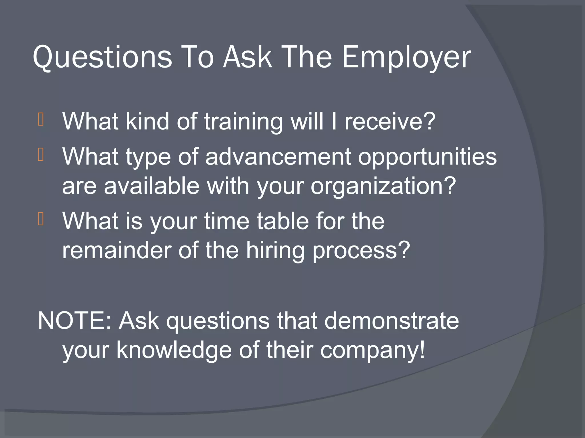 Questions To Ask The Employer




What kind of training will I receive?
What type of advancement opportunities
are available with your organization?
What is your time table for the
remainder of the hiring process?

NOTE: Ask questions that demonstrate
your knowledge of their company!

 