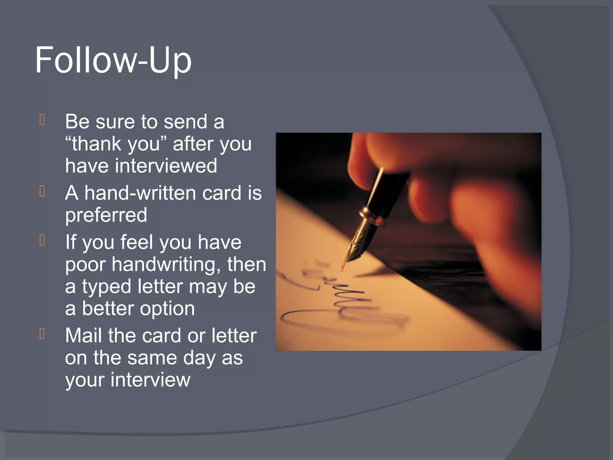 Follow-Up







Be sure to send a
“thank you” after you
have interviewed
A hand-written card is
preferred
If you feel you have
poor handwriting, then
a typed letter may be
a better option
Mail the card or letter
on the same day as
your interview

 