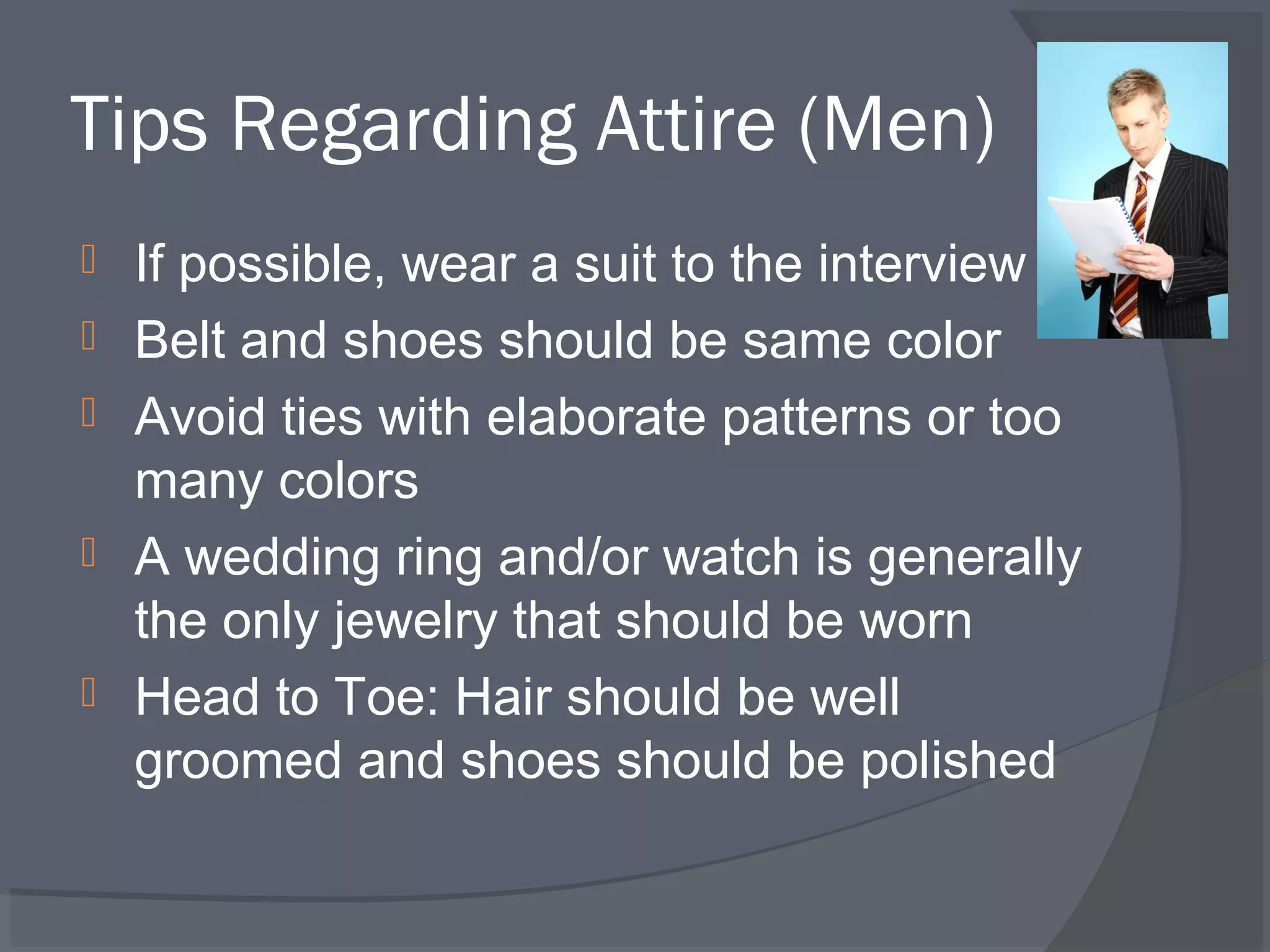 Tips Regarding Attire (Men)






If possible, wear a suit to the interview
Belt and shoes should be same color
Avoid ties with elaborate patterns or too
many colors
A wedding ring and/or watch is generally
the only jewelry that should be worn
Head to Toe: Hair should be well
groomed and shoes should be polished

 