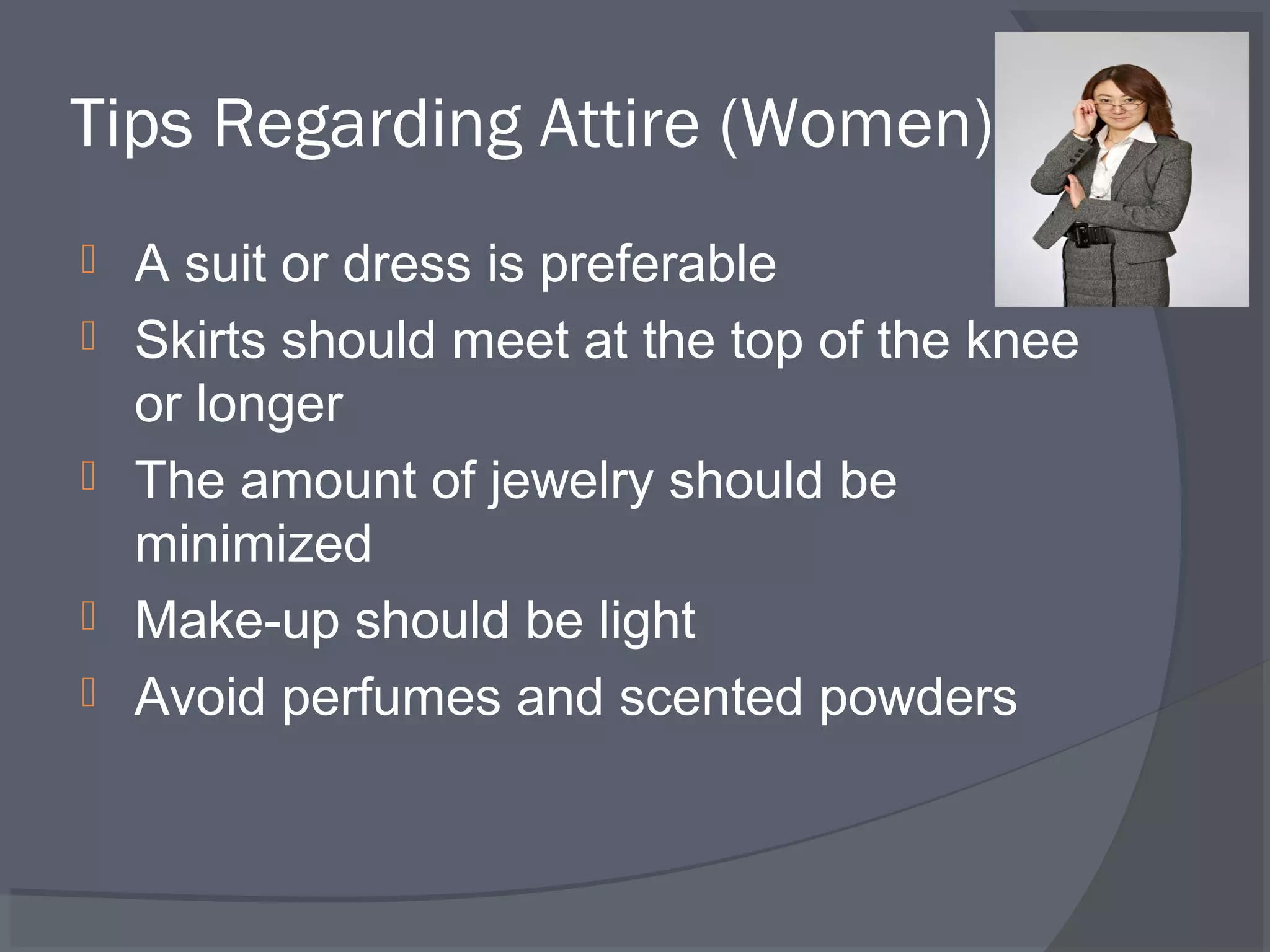 Tips Regarding Attire (Women)






A suit or dress is preferable
Skirts should meet at the top of the knee
or longer
The amount of jewelry should be
minimized
Make-up should be light
Avoid perfumes and scented powders

 