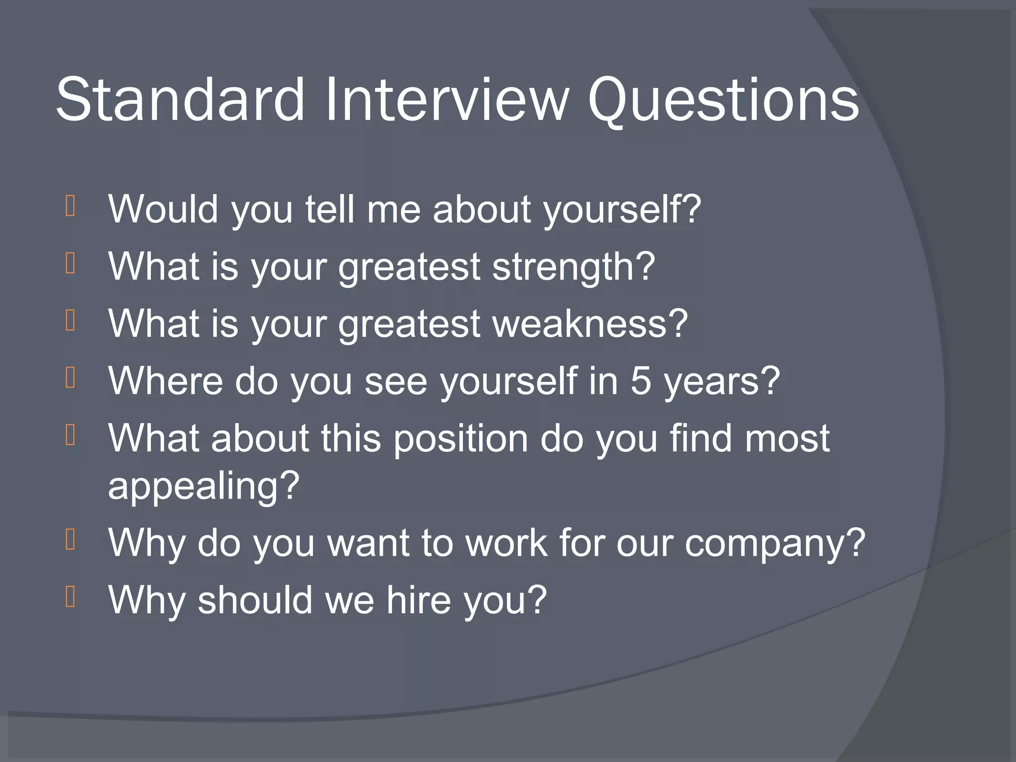 Standard Interview Questions








Would you tell me about yourself?
What is your greatest strength?
What is your greatest weakness?
Where do you see yourself in 5 years?
What about this position do you find most
appealing?
Why do you want to work for our company?
Why should we hire you?

 