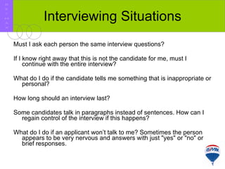 Interviewing Situations Must I ask each person the same interview questions?  If I know right away that this is not the candidate for me, must I continue with the entire interview?  What do I do if the candidate tells me something that is inappropriate or personal?  How long should an interview last?  Some candidates talk in paragraphs instead of sentences. How can I regain control of the interview if this happens?  What do I do if an applicant won’t talk to me? Sometimes the person appears to be very nervous and answers with just "yes" or "no" or brief responses.  R E / M A X 