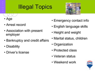 Illegal Topics Age Arrest record Association with present   employer Bankruptcy and credit affairs Disability Driver’s license Emergency contact info English language skills Height and weight Marital status, children Organization Protected class Veteran status Weekend work R E / M A X 