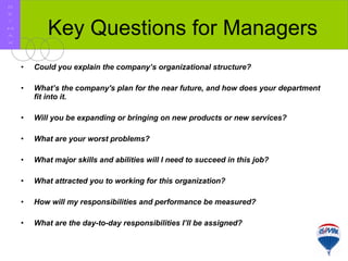 Key Questions for Managers Could you explain the company’s organizational structure?   What’s the company's plan for the near future, and how does your department fit into it.   Will you be expanding or bringing on new products or new services?   What are your worst problems?   What major skills and abilities will I need to succeed in this job?   What attracted you to working for this organization?   How will my responsibilities and performance be measured?   What are the day-to-day responsibilities I’ll be assigned?   R E / M A X 