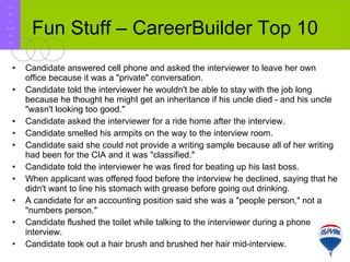 Fun Stuff – CareerBuilder Top 10 Candidate answered cell phone and asked the interviewer to leave her own office because it was a "private" conversation.  Candidate told the interviewer he wouldn't be able to stay with the job long because he thought he might get an inheritance if his uncle died - and his uncle "wasn't looking too good."  Candidate asked the interviewer for a ride home after the interview.  Candidate smelled his armpits on the way to the interview room.  Candidate said she could not provide a writing sample because all of her writing had been for the CIA and it was "classified."  Candidate told the interviewer he was fired for beating up his last boss.  When applicant was offered food before the interview he declined, saying that he didn't want to line his stomach with grease before going out drinking.  A candidate for an accounting position said she was a "people person," not a "numbers person."  Candidate flushed the toilet while talking to the interviewer during a phone interview.  Candidate took out a hair brush and brushed her hair mid-interview.  R E / M A X 