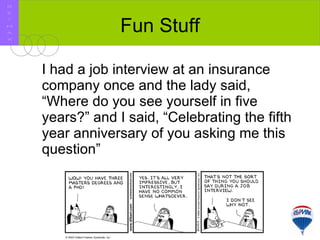     I had a job interview at an insurance company once and the lady said, “Where do you see yourself in five years?” and I said, “Celebrating the fifth year anniversary of you asking me this question” Fun Stuff R E / M A X 
