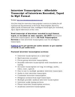 Interview Transcription – Affordable
Transcript of Interviews Recorded, Taped
In Mp3 Format
Website: http://www.hitechtranscriptionservices.com

Get free trial for interview transcription services in India for all
outsourced requirements at Hi-Tech Transcription Services,
offers quick turnaround time, intelligent transcripts for recorded,
mp3, taped interviews at low cost.

Need transcript of interviews recorded in mp3 format,
taped, or recorded on mini cassette, CD.DVD? Outsource
interview transcription need to Hi-Tech Transcription
Services at low interview transcription cost for intelligent
transcripts.

Contact us to get quotes per audio minute or per number
of words or per audio hour.

Featured interview transcription services:

       •   Interview transcription on a mini tape
       •   Mp3 interview recorded
       •   Focus group interview transcription
       •   Sensible interview transcription with translation and
           typing
       •   Accurate transcription on long recordings, audio,
           video, voice, speech
       •   One to one to multiple speakers interview transcripts
       •   Audio to text interview transcripts
       •   Customize interview transcription
       •   Religious sermon from mp3 transcripts
       •   Multiple provider medical interview transcription
       •   Interview audio typing services
       •   Phone interview transcription services
       •   Academic interview transcription
 