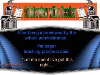 An Interview with a Teacher. After being interviewed by the school administration,  the eager teaching prospect said: &quot;Let me see if I've got this right.... 