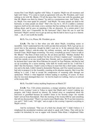 Interview with History: Copyright © www.bhutto.org 9
twenty-first I met Mujib, together with Yahya. A surprise: Mujib was all sweetness and
light with Yahya. “I’ve come to reach an agreement with you, Mr. President, and I want
nothing to do with Mr. Bhutto. I’ll tell the press that I have met with the president and
that Mr. Bhutto was there by chance,” he said in a ceremonious tone. And Yahya: “No,
no, Mujib. You must speak for yourself.” And Mujib: “So many people are dead in the
hurricane, so many people are dead.” That’s the way he is. All of a sudden a sentence
engraves itself on his sick mind, even a sentence that has nothing to do with what you’re
talking about, and he goes on repeating it like an obsession. At a certain point I lost
patience. How was I responsible for the hurricane? Had I been the one to send the
hurricane? Mujib’s answer was to get up and say that he had to leave to go to a funeral.
And . . . oh, it’s not worth the trouble.
O. F.: Yes, it is, Please, Mr. President, go on.
Z.A.B.: The fact is that when you talk about Mujib, everything seems so
incredible. I don’t understand how the world can take him seriously. Well, I got up too, to
escort him to the anteroom, though he didn’t want me to. In the anteroom there were
three people: Yahya’s aide-de-camp, his military secretary, and his political butcher,
General Umar. Mujib began screaming, “Go away, everybody go away! I have to talk to
Mr. Bhutto!” The three of them went out. He sat down and then: “Brother, brother! We
must come to an agreement, brother! For the love of God, I implore you!” Astonished, I
took him outside so no one would hear him. Outside, and in a particularly excited tone,
he declared that I must take West Pakistan for myself, he East Pakistan, and that he had
set up everything for a secret meeting. After dark he would send for me. I told him I
didn’t like this business. I hadn’t come to Dacca to meet him like a thief under a banana
tree and in the dark, I didn’t intend to dismember Pakistan, and if he wanted secession, he
had only to propose it to the Assembly, counting on his absolute majority. But it was like
talking to a wall. I had to accept the compromise of resuming talks through our
spokesmen. Which is what happened without leading to anything, of course. In those
days he was more deranged than ever—he lost his head over nothing. And so we arrived
at the twenty-fifth.
O. F.: You didn’t notice anything Suspicious on March 25?
Z.A.B.: Yes. I felt certain uneasiness, a strange sensation, which had comc to a
head. Every evening I went to Yahya to report that Mujib and I weren’t making any
progress, and Yahya showed no interest. He looked away or complained about the
television or grumbled because he couldn’t listen to his favorite songs—his records
hadn’t arrived from Rawalpindi. Then the morning of the twenty-fifth he said something
that left me disconcerted: “There’s no need to meet Mujib today. We’ll see him tomorrow,
you and I.” Still I said, “All right,” and at eight in the evening I reported everything to
Mujib’s envoy.
And he exclaimed, “That son of a bitch has already left.” I didn’t believe it. I
telephoned the presidential residence and asked to speak with Yahya. They told me he
couldn’t be disturbed; he was at supper with General Tikka Khan. I telephoned Tikka
 