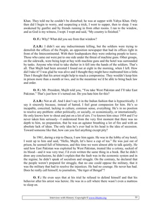 Interview with History: Copyright © www.bhutto.org 10
Khan. They told me he couldn’t be disturbed; he was at supper with Yahya Khan. Only
then did I begin to worry, and suspecting a trick, I went to supper, then to sleep. I was
awakened by gunfire and by friends running in from other rooms. I ran to the window,
and as God is my witness, I wept. I wept and said, “My country is finished.”
O. F.: Why? What did you see from that window?
Z.A.B.: I didn’t see any indiscriminate killing, but the soldiers were trying to
demolish the offices of the People, an opposition newspaper that had its offices right in
front of the Intercontinental. With their loudspeakers they were ordering people to leave.
Those who came out were put to one side under the threat of machine guns. Other groups,
on the sidewalk, were being kept at bay with machine guns and the hotel was surrounded
by tanks. Anyone who tried to take shelter in it fell into the hands of the soldiers. That’s
all. That Mujib had been arrested I found out at eight in the morning, when I left. How
did I take it? I was glad he was alive and I thought they might have maltreated him a little.
Then I thought that his arrest might help to reach a compromise. They wouldn’t keep him
in prison more than a month or two, and in the meantime we’d be able to bring back law
and order.
O. F.: Mr. President, Mujib told you, “You take West Pakistan and I’ll take East
Pakistan.” That’s just how it’s turned out. Do you hate him for this?
Z.A.B.: Not at all. And I don’t say it in the Indian fashion that is hypocritically. I
say it sincerely because, instead of hatred, I feel great compassion for him. He’s so
incapable, conceited, lacking in culture, common sense, everything. He’s in no position
to resolve any problem: either politically, or socially, or economically, or internationally.
He only knows how to shout and put on a lot of airs. I’ve known him since 1954 and I’ve
never taken him seriously—I understood from the very first moment that there was no
depth to him, no preparation, that he was an agitator breathing a lot of fire and with an
absolute lack of ideas. The only idea he’s ever had in his head is the idea of secession.
Toward someone like that, how can you feel anything except pity?
In 1961, during a trip to Dacca, I saw him again. He was in the lobby of my hotel;
I went up to him and said, “Hello, Mujib, let’s have a cup of tea.” He was just out of
prison, he seemed full of bitterness, and this time we were almost able to talk quietly. He
said how East Pakistan was exploited by West Pakistan, treated like a colony, sucked of
its blood—and it was very true; I’d even written the same thing in a book. But he didn’t
draw any conclusions, he didn’t explain that the fault was in the economic system and in
the regime; he didn’t speak of socialism and struggle. On the contrary, he declared that
the people weren’t prepared for struggle, that no one could oppose the military, that it
was the military that had to resolve the injustices. He had no courage. He never has had.
Does he really call himself, to journalists, “the tiger of Bengal”?
O. F.: He even says that at his trial he refused to defend himself and that his
behavior after his arrest was heroic. He was in a cell where there wasn’t even a mattress
to sleep on.
 