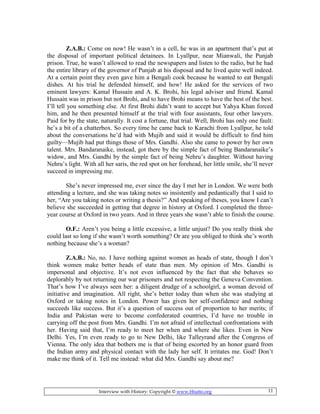 Interview with History: Copyright © www.bhutto.org 11
Z.A.B.: Come on now! He wasn’t in a cell, he was in an apartment that’s put at
the disposal of important political detainees. In Lyallpur, near Mianwali, the Punjab
prison. True, he wasn’t allowed to read the newspapers and listen to the radio, but he had
the entire library of the governor of Punjab at his disposal and he lived quite well indeed.
At a certain point they even gave him a Bengali cook because he wanted to eat Bengali
dishes. At his trial he defended himself, and how! He asked for the services of two
eminent lawyers: Kamal Hussain and A. K. Brohi, his legal adviser and friend. Kamal
Hussain was in prison but not Brohi, and to have Brohi means to have the best of the best.
I’ll tell you something else. At first Brohi didn’t want to accept but Yahya Khan forced
him, and he then presented himself at the trial with four assistants, four other lawyers.
Paid for by the state, naturally. It cost a fortune, that trial. Well, Brohi has only one fault:
he’s a bit of a chatterbox. So every time he came back to Karachi from Lyallpur, he told
about the conversations he’d had with Mujib and said it would be difficult to find him
guilty—Mujib had put things those of Mrs. Gandhi. Also she came to power by her own
talent. Mrs. Bandaranaike, instead, got there by the simple fact of being Bandaranaike’s
widow, and Mrs. Gandhi by the simple fact of being Nehru’s daughter. Without having
Nehru’s light. With all her saris, the red spot on her forehead, her little smile, she’ll never
succeed in impressing me.
She’s never impressed me, ever since the day I met her in London. We were both
attending a lecture, and she was taking notes so insistently and pedantically that I said to
her, “Are you taking notes or writing a thesis?” And speaking of theses, you know I can’t
believe she succeeded in getting that degree in history at Oxford. I completed the three-
year course at Oxford in two years. And in three years she wasn’t able to finish the course.
O.F.: Aren’t you being a little excessive, a little unjust? Do you really think she
could last so long if she wasn’t worth something? Or are you obliged to think she’s worth
nothing because she’s a woman?
Z.A.B.: No, no. I have nothing against women as heads of state, though I don’t
think women make better heads of state than men. My opinion of Mrs. Gandhi is
impersonal and objective. It’s not even influenced by the fact that she behaves so
deplorably by not returning our war prisoners and not respecting the Geneva Convention.
That’s how I’ve always seen her: a diligent drudge of a schoolgirl, a woman devoid of
initiative and imagination. All right, she’s better today than when she was studying at
Oxford or taking notes in London. Power has given her self-confidence and nothing
succeeds like success. But it’s a question of success out of proportion to her merits; if
India and Pakistan were to become confederated countries, I’d have no trouble in
carrying off the post from Mrs. Gandhi. I’m not afraid of intellectual confrontations with
her. Having said that, I’m ready to meet her when and where she likes. Even in New
Delhi. Yes, I’m even ready to go to New Delhi, like Talleyrand after the Congress of
Vienna. The only idea that bothers me is that of being escorted by an honor guard from
the Indian army and physical contact with the lady her self. It irritates me. God! Don’t
make me think of it. Tell me instead: what did Mrs. Gandhi say about me?
 