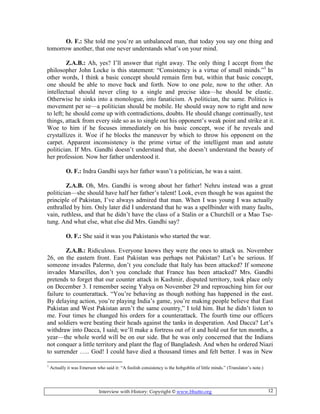 Interview with History: Copyright © www.bhutto.org 12
O. F.: She told me you’re an unbalanced man, that today you say one thing and
tomorrow another, that one never understands what’s on your mind.
Z.A.B.: Ah, yes? I’ll answer that right away. The only thing I accept from the
philosopher John Locke is this statement: “Consistency is a virtue of small minds.”1
In
other words, I think a basic concept should remain firm but, within that basic concept,
one should be able to move back and forth. Now to one pole, now to the other. An
intellectual should never cling to a single and precise idea—he should be elastic.
Otherwise he sinks into a monologue, into fanaticism. A politician, the same. Politics is
movement per se—a politician should be mobile. He should sway now to right and now
to left; he should come up with contradictions, doubts. He should change continually, test
things, attack from every side so as to single out his opponent’s weak point and strike at it.
Woe to him if he focuses immediately on his basic concept, woe if he reveals and
crystallizes it. Woe if he blocks the maneuver by which to throw his opponent on the
carpet. Apparent inconsistency is the prime virtue of the intelligent man and astute
politician. If Mrs. Gandhi doesn’t understand that, she doesn’t understand the beauty of
her profession. Now her father understood it.
O. F.: Indra Gandhi says her father wasn’t a politician, he was a saint.
Z.A.B. Oh, Mrs. Gandhi is wrong about her father! Nehru instead was a great
politician—she should have half her father’s talent! Look, even though he was against the
principle of Pakistan, I’ve always admired that man. When I was young I was actually
enthralled by him. Only later did I understand that he was a spellbinder with many faults,
vain, ruthless, and that he didn’t have the class of a Stalin or a Churchill or a Mao Tse-
tung. And what else, what else did Mrs. Gandhi say?
O. F.: She said it was you Pakistanis who started the war.
Z.A.B.: Ridiculous. Everyone knows they were the ones to attack us. November
26, on the eastern front. East Pakistan was perhaps not Pakistan? Let’s be serious. If
someone invades Palermo, don’t you conclude that Italy has been attacked? If someone
invades Marseilles, don’t you conclude that France has been attacked? Mrs. Gandhi
pretends to forget that our counter attack in Kashmir, disputed territory, took place only
on December 3. I remember seeing Yahya on November 29 and reproaching him for our
failure to counterattack. “You’re behaving as though nothing has happened in the east.
By delaying action, you’re playing India’s game, you’re making people believe that East
Pakistan and West Pakistan aren’t the same country,” I told him. But he didn’t listen to
me. Four times he changed his orders for a counterattack. The fourth time our officers
and soldiers were beating their heads against the tanks in desperation. And Dacca? Let’s
withdraw into Dacca, I said; we’ll make a fortress out of it and hold out for ten months, a
year—the whole world will be on our side. But he was only concerned that the Indians
not conquer a little territory and plant the flag of Bangladesh. And when he ordered Niazi
to surrender ….. God! I could have died a thousand times and felt better. I was in New
1
Actually it was Emerson who said it: “A foolish consistency is the hobgoblin of little minds.” (Translator’s note.)
 