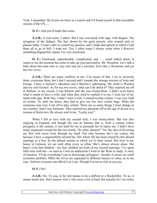 Interview with History: Copyright © www.bhutto.org 13
York, I remember. He’d sent me there as a tourist and I’d found myself at that incredible
session of the UN......
O. F.: And you’d made that scene.
Z.A.B.: A real scene, I admit. But I was convulsed with rage, with disgust. The
arrogance of the Indians. The fear shown by the great powers, who wanted only to
placate India. I wasn’t able to control my passion, and I made that speech in which I told
them all to go to hell. I wept too. Yes, I often weep I always weep when I discover
something disgraceful, unjust. I’m very emotional.
O. F.: Emotional, unpredictable, complicated, and ….. much talked about. It
seems to me the moment has come to take up your personality, Mr. President. Let’s talk a
little about this man who is very rich and yet a socialist, lives like a Westerner and yet
has two wives.
Z.A.B.: There are many conflicts in me—I’m aware of that. I try to reconcile
them, overcome them, but I don’t succeed and I remain this strange mixture of Asia and
Europe. I have a layman’s education and a Muslim’s upbringing. My mind is Western
and my soul Eastern. As for my two wives, what can I do about it? They married me off
at thirteen, to my cousin. I was thirteen and she was twenty-three. I didn’t even know
what it meant to have a wife, and when they tried to explain it to me, I went out of my
mind with rage. With fury. I didn’t want a wife, I wanted to play cricket. I was very fond
of cricket. To calm me down, they had to give me two new cricket bags. When the
ceremony was over, I ran off to play cricket. There are so many things I must change in
my country! And I was fortunate. They married my playmate off at the age of eleven to a
woman of thirty-two. He always said to me, “Lucky you!”
When I fell in love with my second wife, I was twenty-three. She was also
studying in England, and though she was an Iranian, that is, from a country where
polygamy is the custom, it was hard for me to persuade her to marry me. I didn’t have
many arguments except for the two words, “So what, dammit!” No, the idea of divorcing
my first wife never went through my head. Not only because she’s my cousin, but
because I have a responsibility toward her. Her whole life has been ruined by this absurd
marriage to a boy, by the absurd custom in which we’ve been raised. She lives in my
house in Larkana; we see each other every so often. She’s almost always alone. She
hasn’t even had children—my four children are born of my second marriage. I’ve spent
little time with her—as soon as I was an adolescent I went to the West to study. A story
of injustice. I’ll do everything I can to discourage polygamy—besides it causes no small
economic problem. Often the wives are separated in different houses or cities, as in my
case. And not everyone can afford it as I can. Though I’m not so rich as you say.
O. F.: No?
Z.A.B.: No. To you, to be rich means to be a duPont or a Rockefeller. To us, it
means much less. Here anyone who’s rich owns a lot of land, but actually he’s no richer
 