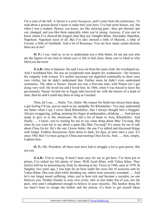 Interview with History: Copyright © www.bhutto.org 16
I’m a man of the left. A fascist is a petit bourgeois, and I come from the aristocracy. To
read about a person doesn’t mean to make him your hero. I’ve had some heroes, yes, but
when I was a student. Heroes, you know, are like chewing gum—they get chewed, spit
out, changed, and you like them especially when you’re young. Anyway, if you care to
know whom I’ve chewed the longest, here they are: Genghis Khan, Alexander, Hannibal,
Napoleon. Napoleon most of all. But I’ve also chewed a little of Mazzini, a little of
Cavour, a little of Garibaldi. And a lot of Rousseau. You see how many contra dictions
there are in me?
O. F.: I see. And so, to try to understand you a little better, let me ask you who
are the figures of our time to whom you’ve felt or feel close: those you’ve liked or who
liked you the most.
Z.A.B.: One is Sukarno. He said I was cut from the same cloth. He worshiped me.
And I worshiped him. He was an exceptional man despite his weaknesses—for instance
his vulgarity with women. It’s neither necessary nor dignified continually to show your
own virility, but he didn’t understand that. Further more he didn’t even understand
economics. The other is Nasser. Nasser too was a first-rate man, with Nasser too I got
along very well. He loved me and I loved him. In 1966, when I was forced to leave the
government, Nasser invited me to Egypt and received me with the honors of a head of
state, then he said I could stay there as long as I needed.
Then, let’s see …. Stalin. Yes, Stalin. My respect for Stalin has always been deep,
a gut feeling I’d say, just as much as my antipathy for Khrushchev. You may understand
me better when I say I never liked Khrushchev, that I always thought him a braggart.
Always swaggering, yelling, pointing his finger at ambassadors, drinking …. And always
ready to give in to the Americans. He did a lot of harm to Asia, Khrushchev. And
finally …. I know, you’re waiting for me to say some thing about Mao Tse-tung. But
what do you want me to say about a giant like Mao Tse-tung? It’s easier for me to talk
about Chou En-lai. He’s the one I know better, the one I’ve talked and discussed things
with longer. Endless discussions, from dawn to dusk, for days, at least once a year. It’s
since 1962 that I’ve been going to China and meeting Chou En-lai. And ….. him, simply,
I admire him.
O. F.: Mr. President, all these men have had to struggle a lot to gain power. But
not you.
Z.A.B.: You’re wrong. It hasn’t been easy for me to get here. I’ve been put in
prison, I’ve risked my life plenty of times. With Ayub Khan, with Yahya Khan. They
tried to kill me by poisoning my food, by shooting at me. Twice in 1968, once in 1970. In
Sanghar, two years ago, I was kept for an hour under the cross fire of assassins sent by
Yahya Khan. One man died while shielding me, others were seriously wounded …. And
let’s not forget moral suffering; when you’re born rich and become a socialist, no one
believes you. Neither friends in your own circle, who in fact make fun of you, nor the
poor, who aren’t enlightened enough to believe in your sincerity. The hardest thing for
me hasn’t been to escape the bullets and the poison, it’s been to get myself taken
 