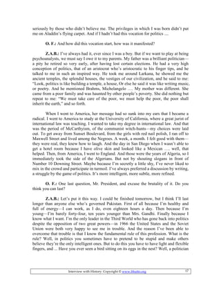 Interview with History: Copyright © www.bhutto.org 17
seriously by those who didn’t believe me. The privileges in which I was born didn’t put
me on Aladdin’s flying carpet. And if I hadn’t had this vocation for politics ....
O. F.: And how did this vocation start, how was it manifested?
Z.A.B.: I’ve always had it, ever since I was a boy. But if we want to play at being
psychoanalysts, we must say I owe it to my parents. My father was a brilliant politician—
a pity he retired so very early, after having lost certain elections. He had a very high
conception of politics, that of an aristocrat who’s aristocratic to his finger tips, and he
talked to me in such an inspired way. He took me around Larkana, he showed me the
ancient temples, the splendid houses, the vestiges of our civilization, and he said to me:
“Look, politics is like building a temple, a house, Or else he said it was like writing music,
or poetry. And he mentioned Brahms, Michelangelo …. My mother was different. She
came from a poor family and was haunted by other people’s poverty. She did nothing but
repeat to me: “We must take care of the poor, we must help the poor, the poor shall
inherit the earth,” and so forth.
When I went to America, her message had so sunk into my ears that I became a
radical. I went to America to study at the University of California, where a great jurist of
international law was teaching. I wanted to take my degree in international law. And that
was the period of McCarthyism, of the communist witch-hunts—my choices were laid
out. To get away from Sunset Boulevard, from the girls with red nail polish, I ran off to
Maxwell Street and lived among the Negroes. A week, a month. I felt good with them—
they were real, they knew how to laugh. And the day in San Diego when I wasn’t able to
get a hotel room because I have olive skin and looked like a Mexican …. well, that
helped. Then, from America, I went to England. And those were the years of Algeria, so I
immediately took the side of the Algerians. But not by shouting slogans in front of
Number 10 Downing Street. Maybe because I’m secretly a little shy, I’ve never liked to
mix in the crowd and participate in turmoil. I’ve always preferred a discussion by writing,
a struggle by the game of politics. It’s more intelligent, more subtle, more refined.
O. F.: One last question, Mr. President, and excuse the brutality of it. Do you
think you can last?
Z.A.B.: Let’s put it this way. I could be finished tomorrow, but I think I’ll last
longer than anyone else who’s governed Pakistan. First of all because I’m healthy and
full of energy—I can work, as I do, even eighteen hours a day. Then because I’m
young—I’m barely forty-four, ten years younger than Mrs. Gandhi. Finally because I
know what I want. I’m the only leader in the Third World who has gone back into politics
despite the opposition of two great powers—in 1966 the United States and the Soviet
Union were both very happy to see me in trouble. And the reason I’ve been able to
overcome that trouble is that I know the fundamental rule of this profession. What is the
rule? Well, in politics you sometimes have to pretend to be stupid and make others
believe they’re the only intelligent ones. But to do this you have to have light and flexible
fingers, and ... Have you ever seen a bird sitting on its eggs in the nest? Well, a politician
 