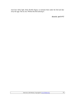Interview with History: Copyright © www.bhutto.org 18
must have fairly light, fairly flexible fingers, to insinuate them under the bird and take
away the eggs. One by one. Without the bird realizing it.
Karachi, April 1972
 