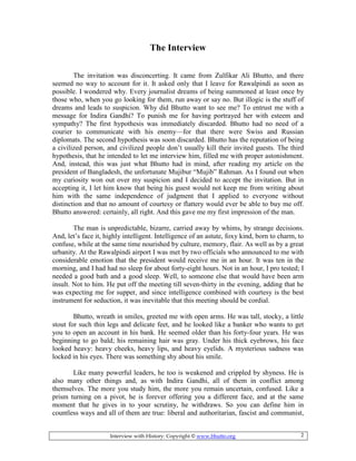 Interview with History: Copyright © www.bhutto.org 2
The Interview
The invitation was disconcerting. It came from Zulfikar Ali Bhutto, and there
seemed no way to account for it. It asked only that I leave for Rawalpindi as soon as
possible. I wondered why. Every journalist dreams of being summoned at least once by
those who, when you go looking for them, run away or say no. But illogic is the stuff of
dreams and leads to suspicion. Why did Bhutto want to see me? To entrust me with a
message for Indira Gandhi? To punish me for having portrayed her with esteem and
sympathy? The first hypothesis was immediately discarded. Bhutto had no need of a
courier to communicate with his enemy—for that there were Swiss and Russian
diplomats. The second hypothesis was soon discarded. Bhutto has the reputation of being
a civilized person, and civilized people don’t usually kill their invited guests. The third
hypothesis, that he intended to let me interview him, filled me with proper astonishment.
And, instead, this was just what Bhutto had in mind, after reading my article on the
president of Bangladesh, the unfortunate Mujibur “Mujib” Rahman. As I found out when
my curiosity won out over my suspicion and I decided to accept the invitation. But in
accepting it, I let him know that being his guest would not keep me from writing about
him with the same independence of judgment that I applied to everyone without
distinction and that no amount of courtesy or flattery would ever be able to buy me off.
Bhutto answered: certainly, all right. And this gave me my first impression of the man.
The man is unpredictable, bizarre, carried away by whims, by strange decisions.
And, let’s face it, highly intelligent. Intelligence of an astute, foxy kind, born to charm, to
confuse, while at the same time nourished by culture, memory, flair. As well as by a great
urbanity. At the Rawalpindi airport I was met by two officials who announced to me with
considerable emotion that the president would receive me in an hour. It was ten in the
morning, and I had had no sleep for about forty-eight hours. Not in an hour, I pro tested; I
needed a good bath and a good sleep. Well, to someone else that would have been arm
insult. Not to him. He put off the meeting till seven-thirty in the evening, adding that he
was expecting me for supper, and since intelligence combined with courtesy is the best
instrument for seduction, it was inevitable that this meeting should be cordial.
Bhutto, wreath in smiles, greeted me with open arms. He was tall, stocky, a little
stout for such thin legs and delicate feet, and he looked like a banker who wants to get
you to open an account in his bank. He seemed older than his forty-four years. He was
beginning to go bald; his remaining hair was gray. Under his thick eyebrows, his face
looked heavy: heavy cheeks, heavy lips, and heavy eyelids. A mysterious sadness was
locked in his eyes. There was something shy about his smile.
Like many powerful leaders, he too is weakened and crippled by shyness. He is
also many other things and, as with Indira Gandhi, all of them in conflict among
themselves. The more you study him, the more you remain uncertain, confused. Like a
prism turning on a pivot, he is forever offering you a different face, and at the same
moment that he gives in to your scrutiny, he withdraws. So you can define him in
countless ways and all of them are true: liberal and authoritarian, fascist and communist,
 
