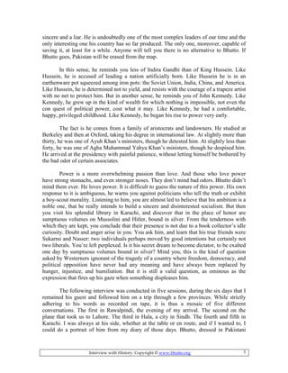 Interview with History: Copyright © www.bhutto.org 3
sincere and a liar. He is undoubtedly one of the most complex leaders of our time and the
only interesting one his country has so far produced. The only one, moreover, capable of
saving it, at least for a while. Anyone will tell you there is no alternative to Bhutto. If
Bhutto goes, Pakistan will be erased from the map.
In this sense, he reminds you less of Indira Gandhi than of King Hussein. Like
Hussein, he is accused of leading a nation artificially born. Like Hussein he is in an
earthenware pot squeezed among iron pots: the Soviet Union, India, China, and America.
Like Hussein, he is determined not to yield, and resists with the courage of a trapeze artist
with no net to protect him. But in another sense, he reminds you of John Kennedy. Like
Kennedy, he grew up in the kind of wealth for which nothing is impossible, not even the
con quest of political power, cost what it may. Like Kennedy, he had a comfortable,
happy, privileged childhood. Like Kennedy, he began his rise to power very early.
The fact is he comes from a family of aristocrats and landowners. He studied at
Berkeley and then at Oxford, taking his degree in international law. At slightly more than
thirty, he was one of Ayub Khan’s ministers, though he detested him. At slightly less than
forty, he was one of Agha Muhammad Yahya Khan’s ministers, though he despised him.
He arrived at the presidency with painful patience, without letting himself be bothered by
the bad odor of certain associates.
Power is a more overwhelming passion than love. And those who love power
have strong stomachs, and even stronger noses. They don’t mind bad odors. Bhutto didn’t
mind them ever. He loves power. It is difficult to guess the nature of this power. His own
response to it is ambiguous, he warns you against politicians who tell the truth or exhibit
a boy-scout morality. Listening to him, you are almost led to believe that his ambition is a
noble one, that he really intends to build a sincere and disinterested socialism. But then
you visit his splendid library in Karachi, and discover that in the place of honor are
sumptuous volumes on Mussolini and Hitler, bound in silver. From the tenderness with
which they are kept, you conclude that their presence is not due to a book collector’s idle
curiosity. Doubt and anger arise in you. You ask him, and learn that his true friends were
Sukarno and Nasser: two individuals perhaps moved by good intentions but certainly not
two liberals. You’re left perplexed. Is it his secret dream to become dictator, to be exalted
one day by sumptuous volumes bound in silver? Mind you, this is the kind of question
asked by Westerners ignorant of the tragedy of a country where freedom, democracy, and
political opposition have never had any meaning and have always been replaced by
hunger, injustice, and humiliation. But it is still a valid question, as ominous as the
expression that fires up his gaze when something displeases him.
The following interview was conducted in five sessions, during the six days that I
remained his guest and followed him on a trip through a few provinces. While strictly
adhering to his words as recorded on tape, it is thus a mosaic of five different
conversations. The first in Rawalpindi, the evening of my arrival. The second on the
plane that took us to Lahore. The third in Hala, a city in Sindh. The fourth and fifth in
Karachi. I was always at his side, whether at the table or en route, and if I wanted to, I
could do a portrait of him from my diary of those days. Bhutto, dressed in Pakistani
 