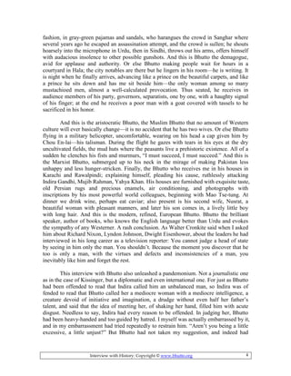 Interview with History: Copyright © www.bhutto.org 4
fashion, in gray-green pajamas and sandals, who harangues the crowd in Sanghar where
several years ago he escaped an assassination attempt, and the crowd is sullen; he shouts
hoarsely into the microphone in Urdu, then in Sindhi, throws out his arms, offers himself
with audacious insolence to other possible gunshots. And this is Bhutto the demagogue,
avid for applause and authority. Or else Bhutto making people wait for hours in a
courtyard in Hala; the city notables are there but he lingers in his room—he is writing. It
is night when he finally arrives, advancing like a prince on the beautiful carpets, and like
a prince he sits down and has me sit beside him—the only woman among so many
mustachioed men, almost a well-calculated provocation. Thus seated, he receives in
audience members of his party, governors, separatists, one by one, with a haughty signal
of his finger; at the end he receives a poor man with a goat covered with tassels to he
sacrificed in his honor.
And this is the aristocratic Bhutto, the Muslim Bhutto that no amount of Western
culture will ever basically change—it is no accident that he has two wives. Or else Bhutto
flying in a military helicopter, uncomfortable, wearing on his head a cap given him by
Chou En-lai—his talisman. During the flight he gazes with tears in his eyes at the dry
uncultivated fields, the mud huts where the peasants live a prehistoric existence. All of a
sudden he clenches his fists and murmurs, “I must succeed, I must succeed.” And this is
the Marxist Bhutto, submerged up to his neck in the mirage of making Pakistan less
unhappy and less hunger-stricken. Finally, the Bhutto who receives me in his houses in
Karachi and Rawalpindi; explaining himself, pleading his cause, ruthlessly attacking
Indira Gandhi, Mujib Rahman, Yahya Khan. His houses are furnished with exquisite taste,
old Persian rugs and precious enamels, air conditioning, and photographs with
inscriptions by his most powerful world colleagues, beginning with Mao Tse-tung. At
dinner we drink wine, perhaps eat caviar; also present is his second wife, Nusrat, a
beautiful woman with pleasant manners, and later his son comes in, a lively little boy
with long hair. And this is the modern, refined, European Bhutto. Bhutto the brilliant
speaker, author of books, who knows the English language better than Urdu and evokes
the sympathy of any Westerner. A rash conclusion. As Walter Cronkite said when I asked
him about Richard Nixon, Lyndon Johnson, Dwight Eisenhower, about the leaders he had
interviewed in his long career as a television reporter: You cannot judge a head of state
by seeing in him only the man. You shouldn’t. Because the moment you discover that he
too is only a man, with the virtues and defects and inconsistencies of a man, you
inevitably like him and forget the rest.
This interview with Bhutto also unleashed a pandemonium. Not a journalistic one
as in the case of Kissinger, but a diplomatic and even international one. For just as Bhutto
had been offended to read that Indira called him an unbalanced man, so Indira was of
fended to read that Bhutto called her a mediocre woman with a mediocre intelligence, a
creature devoid of initiative and imagination, a drudge without even half her father’s
talent, and said that the idea of meeting her, of shaking her hand, filled him with acute
disgust. Needless to say, Indira had every reason to be offended. In judging her, Bhutto
had been heavy-handed and too guided by hatred. I myself was actually embarrassed by it,
and in my embarrassment had tried repeatedly to restrain him. “Aren’t you being a little
excessive, a little unjust?” But Bhutto had not taken my suggestion, and indeed had
 