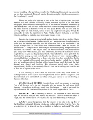 Interview with History: Copyright © www.bhutto.org 5
insisted on adding other perfidious remarks that I had not published, and my censorship
had not done much good. The result was the dramatic, or rather ridiculous, consequences
that I involuntarily caused.
Bhutto and Indira were supposed to meet at that time, to sign the peace agreement
between India and Pakistan. Alerted by certain sentences reported in the New Delhi
newspapers, Indira requested the complete text of the interview and had it transmitted by
cable from Rome. Then she read it and announced that the meeting between herself and
the prime minister of Pakistan would not take place. Bhutto lost his head and, not
knowing where on earth to turn, turned to me. He sought me out again, through his
ambassador to Italy. He traced me to Addis Ababa, where I had gone to see Haile
Selassie. And here he made the most extravagant request of me.
I must write, he said, a second article and say that the interview with him, Bhutto,
had never taken place because I had dreamed it up. I was to say that the opinions about
Indira were not opinions uttered by him, but rather those that, in my imagination, I had
thought he might utter. At first I didn’t think I had understood. “What did you say, Mr.
Ambassador?” “I said you should write that you invented everything, and particularly the
part about Mrs. Gandhi.” “But are you crazy, Mr. Ambassador? Has your prime minister
gone crazy too?” “Miss Fallaci, you must understand, the lives of six hundred million
people depend on you, and they’re in your hands.” I cursed and told him to go to hell. But
Bhutto did not give up and went on looking for me. Wherever I went I was pursued by an
important Pakistani who begged me to disavow the interview, then reminded me that the
lives of six hundred million people were in my hands. Vainly I replied that my hands
were too small to contain six hundred million human beings, vainly I shouted that their
demand was absurd and insulting. The nightmare ended only when Indira
magnanimously decided to act as though Bhutto’s error had never happened. And the two
of them met to sign the peace accord.
It was amusing to watch them on television while they shook hands and
exchanged smiles. Indira’s smile was triumphant and ironical. Bhutto’s displayed such
discomfort that, even on the black-and-white screen, you seemed to see him blushing to
the roots of his hair.
ZULFIKAR ALL BHUTTO: I must tell you why I was so eager to meet you.
First of all, because you’re the only journalist who has written the truth about Mujib
Rahman. I enjoyed your article very much. And then because . . . look, it was much less
enjoyable to read that I had something to do with the March suppression in Dacca.
ORIA A FALLACI: Something to do with? Mr. President, in Dacca they come
right out and say it was you who wanted the massacre. You who wanted the arrest of
Mujib. And that for this reason you stayed in the city until the morning of March 26.
Z.A.B.: To enjoy the spectacle from the windows of my suite on the top floor of
the Hotel Intercontinental, drinking whisky and perhaps playing the lyre like Nero. But
how dare they try to discredit me by an incident so barbarous and stupid? The whole
 