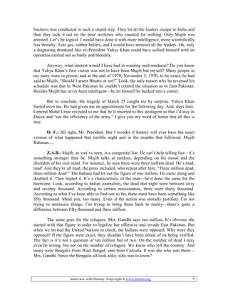 Interview with History: Copyright © www.bhutto.org 6
business was conducted in such a stupid way. They let all the leaders escape to India and
then they took it out on the poor wretches who counted for nothing. Only Mujib was
arrested. Let’s be logical. I would have done it with more intelligence, more scientifically,
less brutally. Tear gas, rubber bullets, and I would have arrested all the leaders. Oh, only
a disgusting drunkard like ex-President Yahya Khan could have sullied himself with an
operation carried out so badly and bloodily.
Anyway, what interest would I have had in wanting such madness? Do you know
that Yahya Khan’s first victim was not to have been Mujib but myself? Many people in
my party were in prison, and at the end of 1970, November 5, 1970, to be exact, he had
said to Mujib, “Should I arrest Bhutto or not?” Look, the only reason why he reversed his
schedule was that in West Pakistan he couldn’t control the situation as in East Pakistan.
Besides Mujib has never been intelligent—he let himself be backed into a corner.
But to conclude, the tragedy of March 25 caught me by surprise. Yahya Khan
fooled even me. He had given me an appointment for the following day. And, days later,
General Mohd Umar revealed to me that he’d resorted to this stratagem so that I’d stay in
Dacca and “see the efficiency of the army.” I give you my word of honor that all this is
true.
O. F.: All right, Mr. President. But I wonder if history will ever have the exact
version of what happened that terrible night and in the months that followed. Mujib
Rahman.....
Z.A.B.: Mujib, as you’ve seen, is a congenital liar. He can’t help telling lies—it’s
something stronger than he. Mujib talks at random, depending on his mood and the
disorders of his sick mind. For instance, he says there were three million dead. He’s mad,
mad! And they’re all mad, the press included, who repeat after him, “Three million dead,
three million dead!” The Indians had let out the figure of one million. He came along and
doubled it. Then tripled it. It’s a characteristic of the man—he’d done the same for the
hurricane. Look, according to Indian journalists, the dead that night were between sixty
and seventy thousand. According to certain missionaries, there were thirty thousand.
According to what I’ve been able to find out so far, there must have been something like
fifty thousand. Mind you, too many. Even if the action was morally justified. I’m not
trying to minimize things; I’m trying to bring them back to reality—there’s quite a
difference between fifty thousand and three million.
The same goes for the refugees. Mrs. Gandhi says ten million. It’s obvious she
started with that figure in order to legalize her offensive and invade East Pakistan. But
when we invited the United Nations to check, the Indians were opposed. Why were they
opposed? If the figure were exact, they shouldn’t have been afraid of its being verified.
The fact is it’s not a question of ten million but of two. On the number of dead I may
even be wrong, but not on the number of refugees. We know who left the country. And
many were Bengalis from West Bengal, sent from Calcutta. It was she who sent them—
Mrs. Gandhi. Since the Bengalis all look alike, who was to know?
 