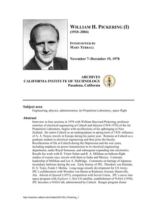 WILLIAM H. PICKERING (I)
                                           (1910–2004)


                                           INTERVIEWED BY
                                           MARY TERRALL


                                           November 7–December 19, 1978




                            ARCHIVES
CALIFORNIA INSTITUTE OF TECHNOLOGY
                     Pasadena, California




Subject area
        Engineering, physics, administration, Jet Propulsion Laboratory, space flight

Abstract
        Interview in four sessions in 1978 with William Hayward Pickering, professor
        emeritus of electrical engineering at Caltech and director (1954-1976) of the Jet
        Propulsion Laboratory, begins with recollections of his upbringing in New
        Zealand. He enters Caltech as an undergraduate in spring term of 1929: influence
        of A. A. Noyes; travels in Europe during his junior year. Remains at Caltech as a
        graduate student in electrical engineering and then joins the faculty.
        Recollections of life at Caltech during the Depression and the war years,
        including emphasis on power transmission in its electrical engineering
        department, under Royal Sorensen, and subsequent expanding into electronics.
        Recalls his work with H. Victor Neher and R. A. Millikan on balloon-flight
        studies of cosmic rays; travels with them to India and Mexico. Contrasts
        leadership of Millikan and Lee A. DuBridge. Comments on barrage of Japanese
        incendiary balloons during the war. Early history of JPL: Theodore von Kármán,
        H. S. Tsien, Frank J. Malina. Long-range missile development for US Army;
        JPL’s collaboration with Wernher von Braun at Redstone Arsenal, Huntsville,
        Ala. Advent of Sputnik (1957); competition with Soviet Union. JPL’s move into
        space program with Explorer 1, first US satellite; establishment of NASA (1958);
        JPL becomes a NASA lab, administered by Caltech. Ranger program (lunar



http://resolver.caltech.edu/CaltechOH:OH_Pickering_1
 