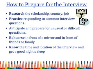 How to Prepare for the Interview 
• Research the scholarship, country, job 
• Practice responding to common interview 
questions 
• Anticipate and prepare for unusual or difficult 
questions. 
• Rehearse in front of a mirror and in front of 
friends or family 
• Know the time and location of the interview and 
get a good night’s sleep 
 