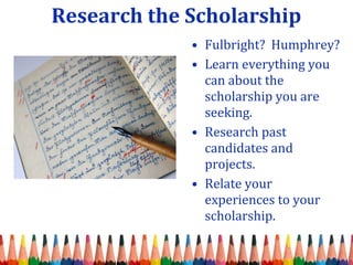 Research the Scholarship 
• Fulbright? Humphrey? 
• Learn everything you 
can about the 
scholarship you are 
seeking. 
• Research past 
candidates and 
projects. 
• Relate your 
experiences to your 
scholarship. 
 
