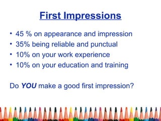 First Impressions 
• 45 % on appearance and impression 
• 35% being reliable and punctual 
• 10% on your work experience 
• 10% on your education and training 
Do YOU make a good first impression? 
 