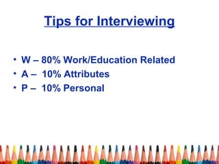 Tips for Interviewing 
• W – 80% Work/Education Related 
• A – 10% Attributes 
• P – 10% Personal 
 