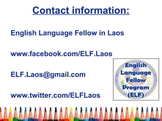 Contact information: 
English Language Fellow in Laos 
www.facebook.com/ELF.Laos 
ELF.Laos@gmail.com 
www.twitter.com/ELFLaos 
 