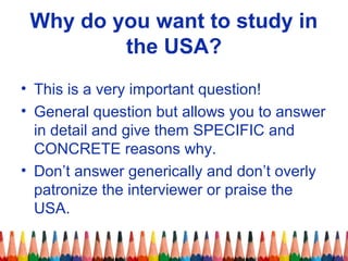 Why do you want to study in 
the USA? 
• This is a very important question! 
• General question but allows you to answer 
in detail and give them SPECIFIC and 
CONCRETE reasons why. 
• Don’t answer generically and don’t overly 
patronize the interviewer or praise the 
USA. 
 