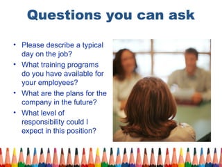 Questions you can ask 
• Please describe a typical 
day on the job? 
• What training programs 
do you have available for 
your employees? 
• What are the plans for the 
company in the future? 
• What level of 
responsibility could I 
expect in this position? 
 