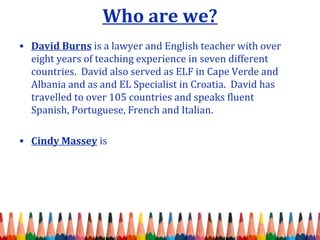 Who are we? 
• David Burns is a lawyer and English teacher with over 
eight years of teaching experience in seven different 
countries. David also served as ELF in Cape Verde and 
Albania and as and EL Specialist in Croatia. David has 
travelled to over 105 countries and speaks fluent 
Spanish, Portuguese, French and Italian. 
• Cindy Massey is 
 