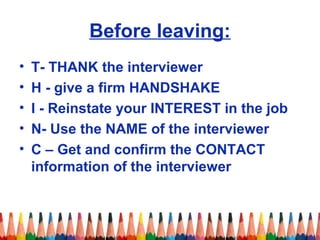 Before leaving: 
• T- THANK the interviewer 
• H - give a firm HANDSHAKE 
• I - Reinstate your INTEREST in the job 
• N- Use the NAME of the interviewer 
• C – Get and confirm the CONTACT 
information of the interviewer 
 