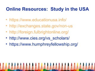 Online Resources: Study in the USA 
• https://www.educationusa.info/ 
• http://exchanges.state.gov/non-us 
• http://foreign.fulbrightonline.org/ 
• http://www.cies.org/vs_scholars/ 
• https://www.humphreyfellowship.org/ 
 