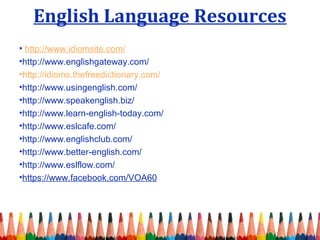 English Language Resources 
• http://www.idiomsite.com/ 
•http://www.englishgateway.com/ 
•http://idioms.thefreedictionary.com/ 
•http://www.usingenglish.com/ 
•http://www.speakenglish.biz/ 
•http://www.learn-english-today.com/ 
•http://www.eslcafe.com/ 
•http://www.englishclub.com/ 
•http://www.better-english.com/ 
•http://www.eslflow.com/ 
•https://www.facebook.com/VOA60 
 
