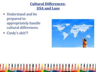 Cultural Differences: 
USA and Laos 
• Understand and be 
prepared to 
appropriately handle 
cultural differences. 
• Cindy’s skit?? 
 