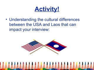 Activity! 
• Understanding the cultural differences 
between the USA and Laos that can 
impact your interview: 
 