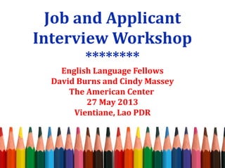 Job and Applicant 
Interview Workshop 
******** 
English Language Fellows 
David Burns and Cindy Massey 
The American Center 
27 May 2013 
Vientiane, Lao PDR 
 
