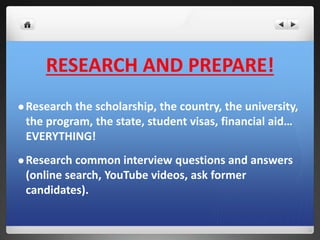 RESEARCH AND PREPARE! 
Research the scholarship, the country, the university, 
the program, the state, student visas, financial aid… 
EVERYTHING! 
Research common interview questions and answers 
(online search, YouTube videos, ask former 
candidates). 
 