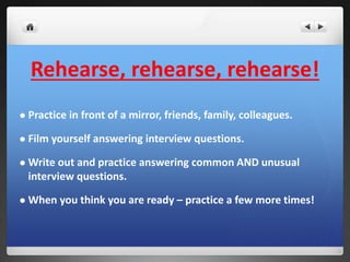 Rehearse, rehearse, rehearse! 
 Practice in front of a mirror, friends, family, colleagues. 
 Film yourself answering interview questions. 
 Write out and practice answering common AND unusual 
interview questions. 
 When you think you are ready – practice a few more times! 
 