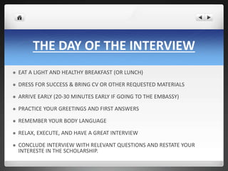 THE DAY OF THE INTERVIEW 
 EAT A LIGHT AND HEALTHY BREAKFAST (OR LUNCH) 
 DRESS FOR SUCCESS & BRING CV OR OTHER REQUESTED MATERIALS 
 ARRIVE EARLY (20-30 MINUTES EARLY IF GOING TO THE EMBASSY) 
 PRACTICE YOUR GREETINGS AND FIRST ANSWERS 
 REMEMBER YOUR BODY LANGUAGE 
 RELAX, EXECUTE, AND HAVE A GREAT INTERVIEW 
 CONCLUDE INTERVIEW WITH RELEVANT QUESTIONS AND RESTATE YOUR 
INTERESTE IN THE SCHOLARSHIP. 
 