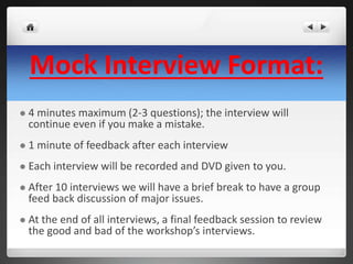 Mock Interview Format: 
 4 minutes maximum (2-3 questions); the interview will 
continue even if you make a mistake. 
 1 minute of feedback after each interview 
 Each interview will be recorded and DVD given to you. 
 After 10 interviews we will have a brief break to have a group 
feed back discussion of major issues. 
 At the end of all interviews, a final feedback session to review 
the good and bad of the workshop’s interviews. 
 