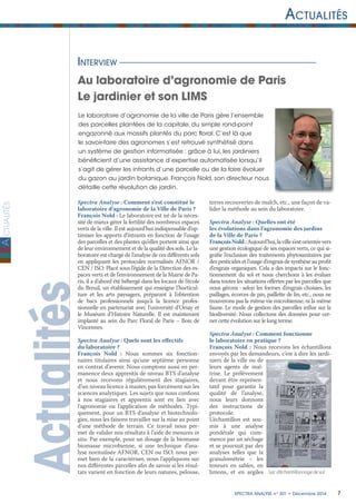 ctualités
7Spectra ANALYSE n° 301 • Décembre 2014
Actualités
A
ActualitésInterview
Au laboratoire d’agronomie de Paris
Le jardinier et son LIMS
Spectra Analyse : Comment s’est constitué le
laboratoire d’agronomie de la Ville de Paris ?
François Nold : Le laboratoire est né de la néces-
sité de mieux gérer la fertilité des nombreux espaces
verts de la ville. Il est aujourd’hui indispensable d’op-
timiser les apports d’intrants en fonction de l’usage
des parcelles et des plantes qu’elles portent ainsi que
de leur environnement et de la qualité des sols. Le la-
boratoire est chargé de l’analyse de ces différents sols
en appliquant les protocoles normalisés AFNOR /
CEN / ISO. Placé sous l’égide de la Direction des es-
paces verts et de l’environnement de la Mairie de Pa-
ris, il a d’abord été hébergé dans les locaux de l’école
du Breuil, un établissement qui enseigne l’horticul-
ture et les arts paysagers, préparant à l’obtention
de bacs professionnels jusqu’à la licence profes-
sionnelle en partenariat avec l’université d’Orsay et
le Muséum d’Histoire Naturelle. Il est maintenant
implanté au sein du Parc Floral de Paris – Bois de
Vincennes.
Spectra Analyse : Quels sont les effectifs
du laboratoire ?
François Nold : Nous sommes six fonction-
naires titulaires ainsi qu’une septième personne
en contrat d’avenir. Nous comptons aussi en per-
manence deux apprentis de niveau BTS d’analyse
et nous recevons régulièrement des stagiaires,
d’un niveau licence à master, pas forcément sur les
sciences analytiques. Les sujets que nous confions
à nos stagiaires et apprentis sont en lien avec
l’agronomie ou l’application de méthodes. Typi-
quement, pour un BTS d’analyse et biotechnolo-
gies, nous les faisons travailler sur la mise au point
d’une méthode de terrain. Ce travail nous per-
met de valider nos résultats à l’aide de mesures in
situ. Par exemple, pour un dosage de la biomasse
biomasse microbienne, si une technique d’ana-
lyse normalisée AFNOR, CEN ou ISO, nous per-
met bien de la caractériser, nous l’appliquons sur
nos différentes parcelles afin de savoir si les résul-
tats varient en fonction de leurs natures, pelouse,
terres recouvertes de mulch, etc., une façon de va-
lider la méthode au sein du laboratoire.
Spectra Analyse : Quelles ont été
les évolutions dans l’agronomie des jardins
de la Ville de Paris ?
FrançoisNold:Aujourd’hui,lavilles’estorientéevers
une gestion écologique de ses espaces verts, ce qui si-
gnifie l’exclusion des traitements phytosanitaires par
des pesticides et l’usage d’engrais de synthèse au profit
d’engrais organiques. Cela a des impacts sur le fonc-
tionnement du sol et nous cherchons à les évaluer
dans toutes les situations offertes par les parcelles que
nous gérons : selon les formes d’engrais choisies, les
paillages, écorces de pin, paillette de lin, etc., nous ne
trouverons pas la même vie microbienne, ni la même
faune. Le mode de gestion des parcelles influe sur la
biodiversité. Nous collectons des données pour cer-
ner cette évolution sur le long terme.
Spectra Analyse : Comment fonctionne
le laboratoire en pratique ?
François Nold : Nous recevons les échantillons
envoyés par les demandeurs, c’est à dire les jardi-
niers de la ville ou de
leurs agents de maî-
trise. Le prélèvement
devant être représen-
tatif pour garantir la
qualité de l’analyse,
nous leurs donnons
des instructions de
protocole.
L’échantillon est sou-
mis à une analyse
pondérale qui com-
mence par un séchage
et se poursuit par des
analyses telles que la
granulométrie – les
teneurs en sables, en
limons, et en argiles
Le laboratoire d’agronomie de la ville de Paris gère l’ensemble
des parcelles plantées de la capitale, du simple rond-point
engazonné aux massifs plantés du parc floral. C’est là que
le savoir-faire des agronomes s’est retrouvé synthétisé dans
un système de gestion informatisée : grâce à lui, les jardiniers
bénéficient d’une assistance d’expertise automatisée lorsqu’il
s’agit de gérer les intrants d’une parcelle ou de la faire évoluer
du gazon au jardin botanique. François Nold, son directeur nous
détaille cette révolution de jardin.
Sac d’échantillonnage de sol
 