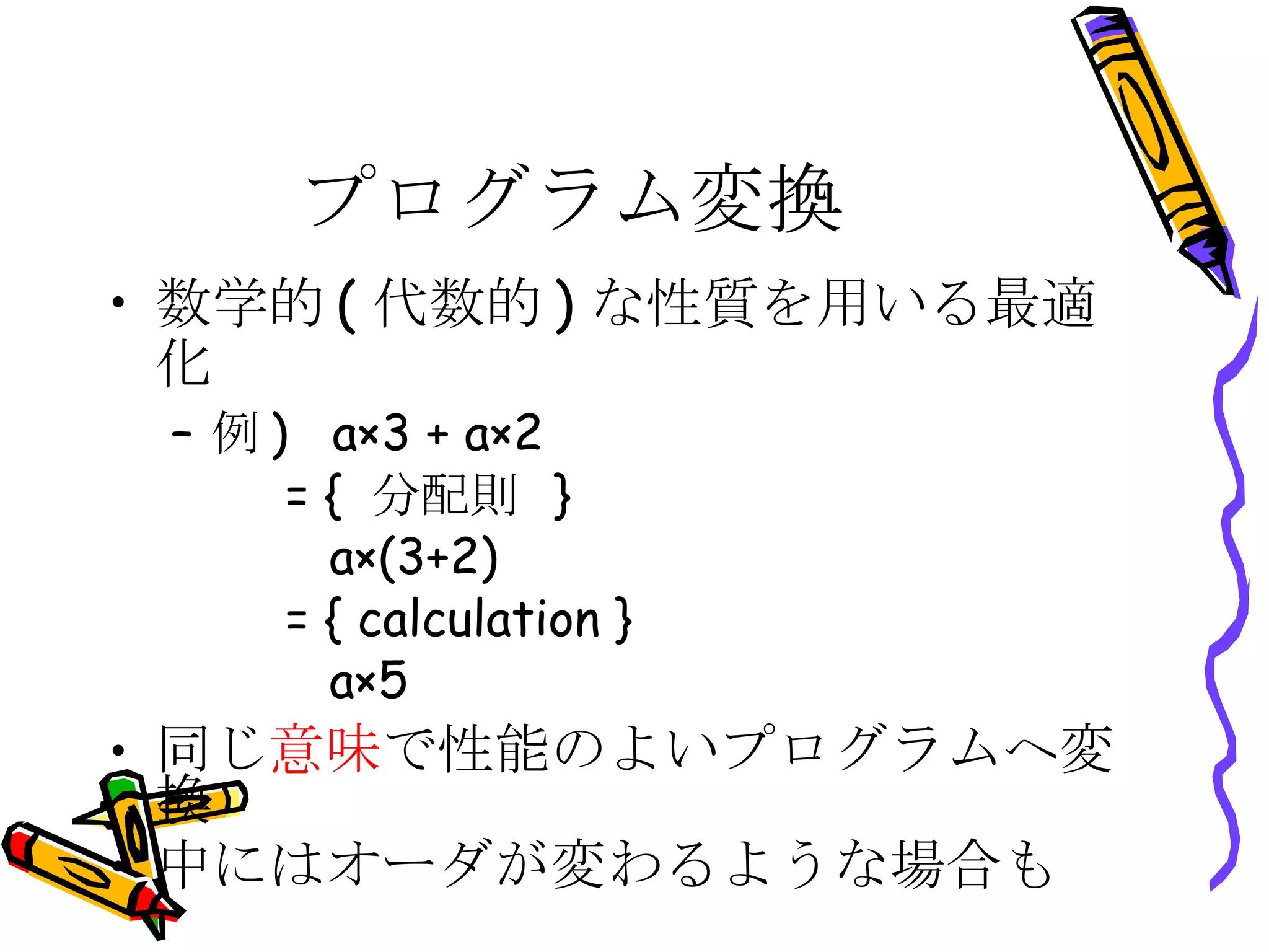 プログラム変換 数学的(代数的)な性質を用いる最適化 例)  a×3 + a×2   = { 分配則 }    a×(3+2)   = { calculation }   a×5 同じ 意味 で性能のよいプログラムへ変換 中にはオーダが変わるような場合も 