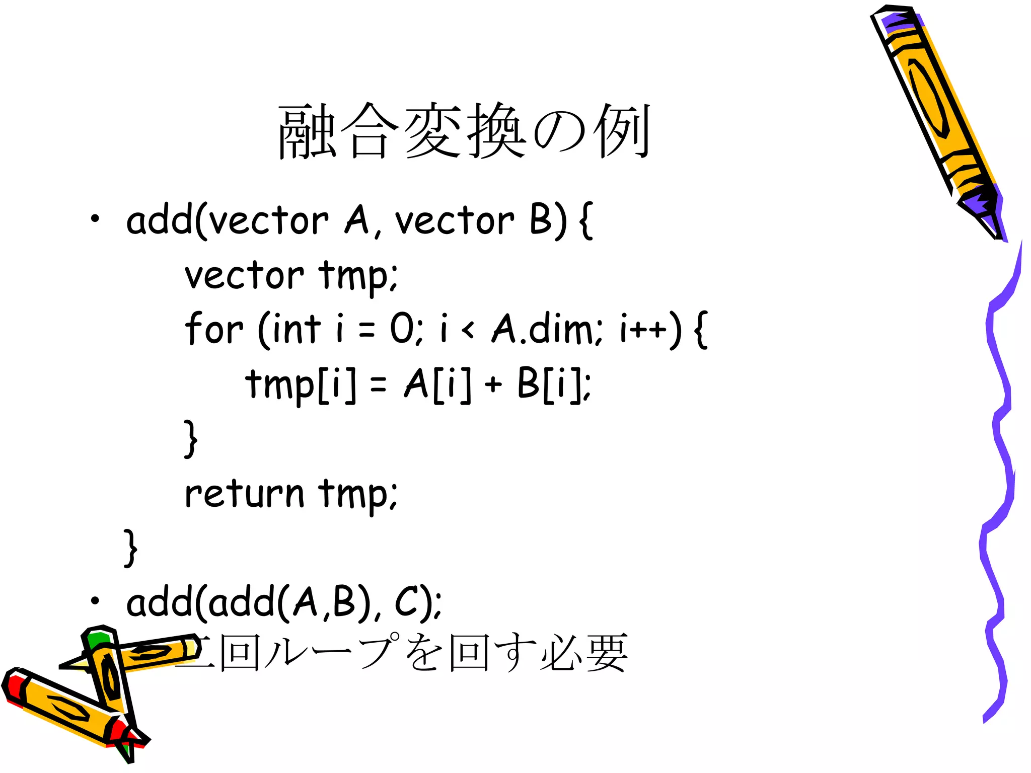 融合変換の例 add(vector A, vector B) { vector tmp; for (int i = 0; i < A.dim; i++) { tmp[i] = A[i] + B[i]; } return tmp; } add(add(A,B), C); 二回ループを回す必要 
