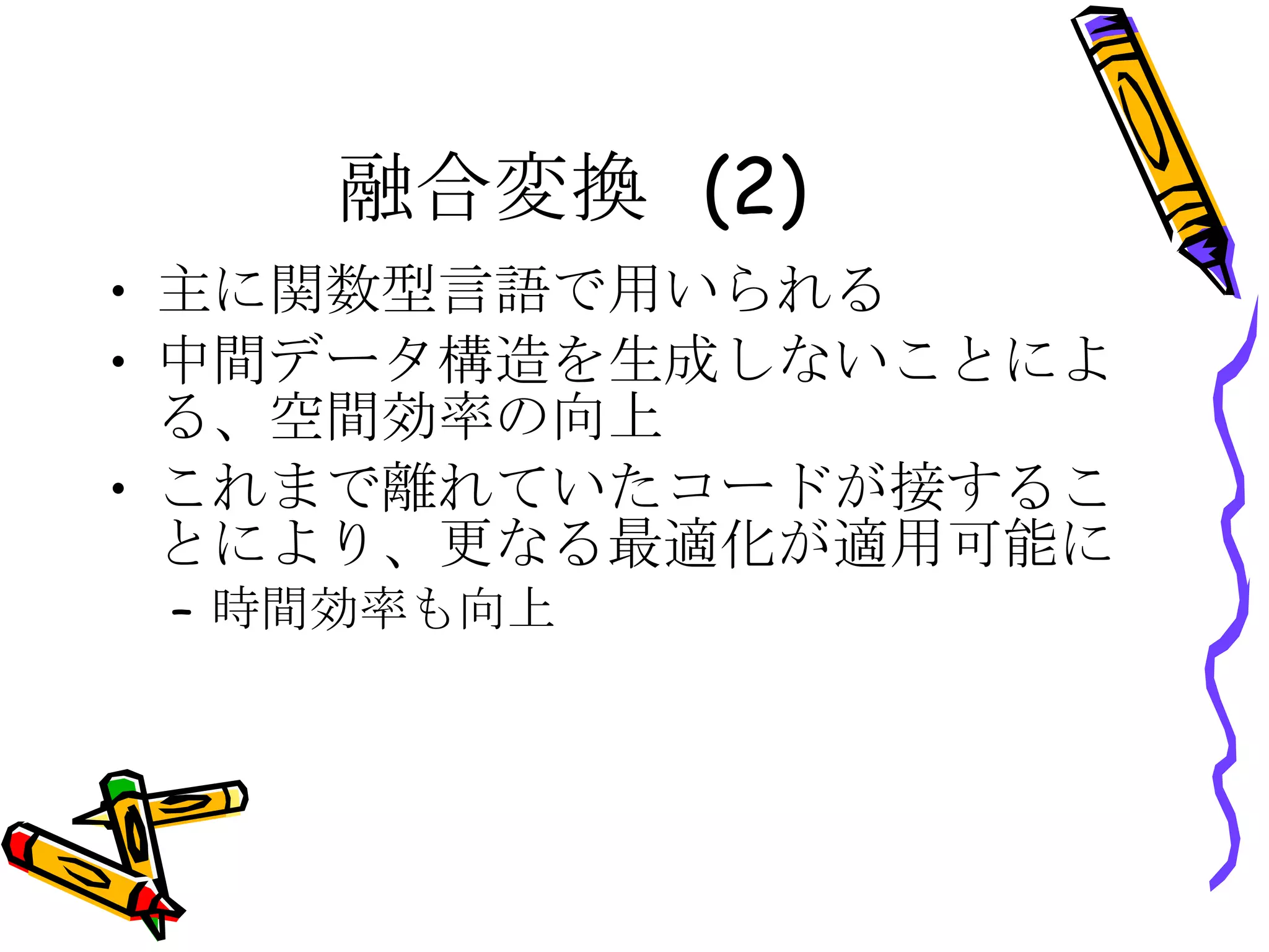 融合変換 (2) 主に関数型言語で用いられる 中間データ構造を生成しないことによる、空間効率の向上 これまで離れていたコードが接することにより、更なる最適化が適用可能に 時間効率も向上 